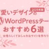 【2025年版】可愛いデザインのWordPressテーマおすすめ６選｜女性らしくておしゃれなサイトを作ろう！